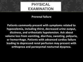 Prerenal failure
Patients commonly present with symptoms related to
hypovolemia, including thirst, decreased urine output,
dizziness, and orthostatic hypotension. Ask about
volume loss from vomiting, diarrhea, sweating, polyuria,
or hemorrhage. Patients with advanced cardiac failure
leading to depressed renal perfusion may present with
orthopnea and paroxysmal nocturnal dyspnea.
PHYSICAL
EXAMINATION
 