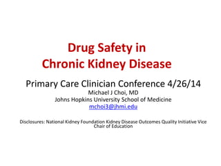 Drug Safety in
Chronic Kidney Disease
Primary Care Clinician Conference 4/26/14
Michael J Choi, MD
Johns Hopkins University School of Medicine
mchoi3@jhmi.edu
Disclosures: National Kidney Foundation Kidney Disease Outcomes Quality Initiative Vice
Chair of Education
 