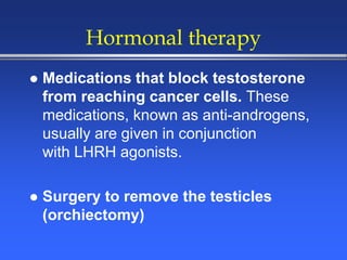 Hormonal therapy
 Medications that block testosterone
from reaching cancer cells. These
medications, known as anti-androgens,
usually are given in conjunction
with LHRH agonists.
 Surgery to remove the testicles
(orchiectomy)
 
