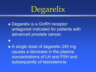 Degarelix
 Degarelix is a GnRH receptor
antagonist indicated for patients with
advanced prostate cancer.

 A single dose of degarelix 240 mg
causes a decrease in the plasma
concentrations of LH and FSH and
subsequently of testosterone.
 