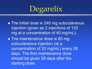 Degarelix
 The initial dose is 240 mg subcutaneous
injection (given as 2 injections of 120
mg at a concentration of 40 mg/mL).
 The maintenance dose is 80 mg
subcutaneous injection (at a
concentration of 20 mg/mL) every 28
days. The first maintenance dose
should be given 28 days after the
starting dose.
 