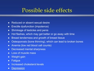 Possible side effects
 Reduced or absent sexual desire
 Erectile dysfunction (impotence)
 Shrinkage of testicles and penis
 Hot flashes, which may get better or go away with time
 Breast tenderness and growth of breast tissue
 Osteoporosis (bone thinning), which can lead to broken bones
 Anemia (low red blood cell counts)
 Decreased mental sharpness
 Loss of muscle mass
 Weight gain
 Fatigue
 Increased cholesterol levels
 Depression
 