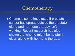 Chemotherapy
 Chemo is sometimes used if prostate
cancer has spread outside the prostate
gland and hormone therapy isn’t
working. Recent research has also
shown that chemo might be helpful if
given along with hormone therapy.
 