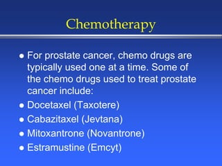 Chemotherapy
 For prostate cancer, chemo drugs are
typically used one at a time. Some of
the chemo drugs used to treat prostate
cancer include:
 Docetaxel (Taxotere)
 Cabazitaxel (Jevtana)
 Mitoxantrone (Novantrone)
 Estramustine (Emcyt)
 