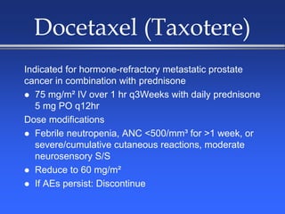 Docetaxel (Taxotere)
Indicated for hormone-refractory metastatic prostate
cancer in combination with prednisone
 75 mg/m² IV over 1 hr q3Weeks with daily prednisone
5 mg PO q12hr
Dose modifications
 Febrile neutropenia, ANC <500/mm³ for >1 week, or
severe/cumulative cutaneous reactions, moderate
neurosensory S/S
 Reduce to 60 mg/m²
 If AEs persist: Discontinue
 