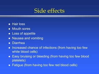 Side effects
 Hair loss
 Mouth sores
 Loss of appetite
 Nausea and vomiting
 Diarrhea
 Increased chance of infections (from having too few
white blood cells)
 Easy bruising or bleeding (from having too few blood
platelets)
 Fatigue (from having too few red blood cells)
 