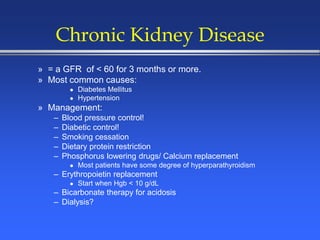 Chronic Kidney Disease
» = a GFR of < 60 for 3 months or more.
» Most common causes:
 Diabetes Mellitus
 Hypertension
» Management:
– Blood pressure control!
– Diabetic control!
– Smoking cessation
– Dietary protein restriction
– Phosphorus lowering drugs/ Calcium replacement
 Most patients have some degree of hyperparathyroidism
– Erythropoietin replacement
 Start when Hgb < 10 g/dL
– Bicarbonate therapy for acidosis
– Dialysis?
 