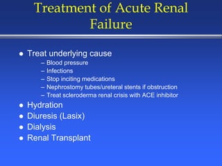 Treatment of Acute Renal
Failure
 Treat underlying cause
– Blood pressure
– Infections
– Stop inciting medications
– Nephrostomy tubes/ureteral stents if obstruction
– Treat scleroderma renal crisis with ACE inhibitor
 Hydration
 Diuresis (Lasix)
 Dialysis
 Renal Transplant
 