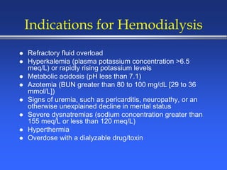 Indications for Hemodialysis
 Refractory fluid overload
 Hyperkalemia (plasma potassium concentration >6.5
meq/L) or rapidly rising potassium levels
 Metabolic acidosis (pH less than 7.1)
 Azotemia (BUN greater than 80 to 100 mg/dL [29 to 36
mmol/L])
 Signs of uremia, such as pericarditis, neuropathy, or an
otherwise unexplained decline in mental status
 Severe dysnatremias (sodium concentration greater than
155 meq/L or less than 120 meq/L)
 Hyperthermia
 Overdose with a dialyzable drug/toxin
 