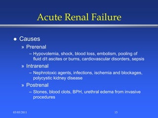 Acute Renal Failure
 Causes
» Prerenal
– Hypovolemia, shock, blood loss, embolism, pooling of
fluid d/t ascites or burns, cardiovascular disorders, sepsis
» Intrarenal
– Nephrotoxic agents, infections, ischemia and blockages,
polycystic kidney disease
» Postrenal
– Stones, blood clots, BPH, urethral edema from invasive
procedures
03/05/2011 15
 