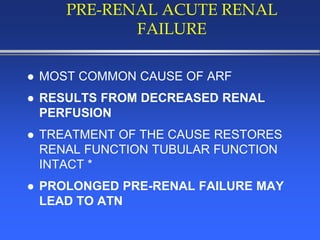 PRE-RENAL ACUTE RENAL
FAILURE
 MOST COMMON CAUSE OF ARF
 RESULTS FROM DECREASED RENAL
PERFUSION
 TREATMENT OF THE CAUSE RESTORES
RENAL FUNCTION TUBULAR FUNCTION
INTACT *
 PROLONGED PRE-RENAL FAILURE MAY
LEAD TO ATN
 