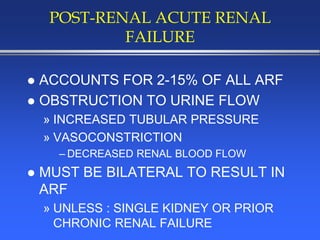 POST-RENAL ACUTE RENAL
FAILURE
 ACCOUNTS FOR 2-15% OF ALL ARF
 OBSTRUCTION TO URINE FLOW
» INCREASED TUBULAR PRESSURE
» VASOCONSTRICTION
– DECREASED RENAL BLOOD FLOW
 MUST BE BILATERAL TO RESULT IN
ARF
» UNLESS : SINGLE KIDNEY OR PRIOR
CHRONIC RENAL FAILURE
 