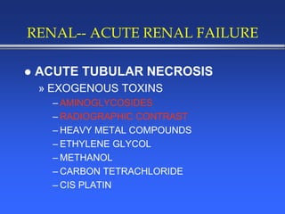 RENAL-- ACUTE RENAL FAILURE
 ACUTE TUBULAR NECROSIS
» EXOGENOUS TOXINS
– AMINOGLYCOSIDES
– RADIOGRAPHIC CONTRAST
– HEAVY METAL COMPOUNDS
– ETHYLENE GLYCOL
– METHANOL
– CARBON TETRACHLORIDE
– CIS PLATIN
 