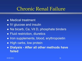 Chronic Renal Failure
 Medical treatment
 IV glucose and insulin
 Na bicarb, Ca, Vit D, phosphate binders
 Fluid restriction, diuretics
 Iron supplements, blood, erythropoietin
 High carbs, low protein
 Dialysis - After all other methods have
failed
03/05/2011 36
 