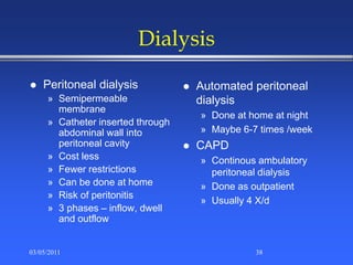 Dialysis
 Peritoneal dialysis
» Semipermeable
membrane
» Catheter inserted through
abdominal wall into
peritoneal cavity
» Cost less
» Fewer restrictions
» Can be done at home
» Risk of peritonitis
» 3 phases – inflow, dwell
and outflow
 Automated peritoneal
dialysis
» Done at home at night
» Maybe 6-7 times /week
 CAPD
» Continous ambulatory
peritoneal dialysis
» Done as outpatient
» Usually 4 X/d
03/05/2011 38
 