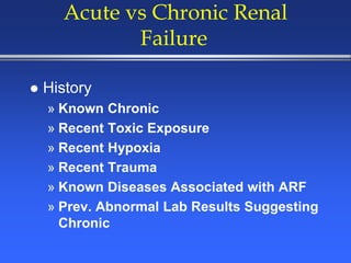 Acute vs Chronic Renal
Failure
 History
» Known Chronic
» Recent Toxic Exposure
» Recent Hypoxia
» Recent Trauma
» Known Diseases Associated with ARF
» Prev. Abnormal Lab Results Suggesting
Chronic
 