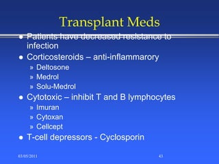 Transplant Meds
 Patients have decreased resistance to
infection
 Corticosteroids – anti-inflammarory
» Deltosone
» Medrol
» Solu-Medrol
 Cytotoxic – inhibit T and B lymphocytes
» Imuran
» Cytoxan
» Cellcept
 T-cell depressors - Cyclosporin
03/05/2011 43
 