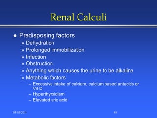 Renal Calculi
 Predisposing factors
» Dehydration
» Prolonged immobilization
» Infection
» Obstruction
» Anything which causes the urine to be alkaline
» Metabolic factors
– Excessive intake of calcium, calcium based antacids or
Vit D
– Hyperthyroidism
– Elevated uric acid
03/05/2011 48
 