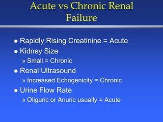 Acute vs Chronic Renal
Failure
 Rapidly Rising Creatinine = Acute
 Kidney Size
» Small = Chronic
 Renal Ultrasound
» Increased Echogenicity = Chronic
 Urine Flow Rate
» Oliguric or Anuric usually = Acute
 