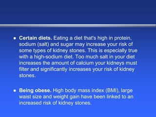  Certain diets. Eating a diet that's high in protein,
sodium (salt) and sugar may increase your risk of
some types of kidney stones. This is especially true
with a high-sodium diet. Too much salt in your diet
increases the amount of calcium your kidneys must
filter and significantly increases your risk of kidney
stones.
 Being obese. High body mass index (BMI), large
waist size and weight gain have been linked to an
increased risk of kidney stones.
 