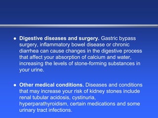  Digestive diseases and surgery. Gastric bypass
surgery, inflammatory bowel disease or chronic
diarrhea can cause changes in the digestive process
that affect your absorption of calcium and water,
increasing the levels of stone-forming substances in
your urine.
 Other medical conditions. Diseases and conditions
that may increase your risk of kidney stones include
renal tubular acidosis, cystinuria,
hyperparathyroidism, certain medications and some
urinary tract infections.
 