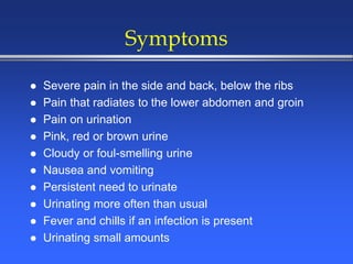 Symptoms
 Severe pain in the side and back, below the ribs
 Pain that radiates to the lower abdomen and groin
 Pain on urination
 Pink, red or brown urine
 Cloudy or foul-smelling urine
 Nausea and vomiting
 Persistent need to urinate
 Urinating more often than usual
 Fever and chills if an infection is present
 Urinating small amounts
 