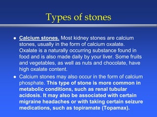 Types of stones
 Calcium stones. Most kidney stones are calcium
stones, usually in the form of calcium oxalate.
Oxalate is a naturally occurring substance found in
food and is also made daily by your liver. Some fruits
and vegetables, as well as nuts and chocolate, have
high oxalate content.
 Calcium stones may also occur in the form of calcium
phosphate. This type of stone is more common in
metabolic conditions, such as renal tubular
acidosis. It may also be associated with certain
migraine headaches or with taking certain seizure
medications, such as topiramate (Topamax).
 