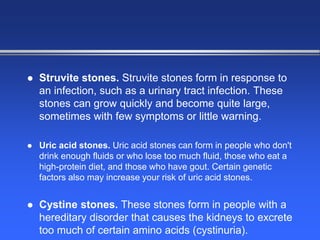  Struvite stones. Struvite stones form in response to
an infection, such as a urinary tract infection. These
stones can grow quickly and become quite large,
sometimes with few symptoms or little warning.
 Uric acid stones. Uric acid stones can form in people who don't
drink enough fluids or who lose too much fluid, those who eat a
high-protein diet, and those who have gout. Certain genetic
factors also may increase your risk of uric acid stones.
 Cystine stones. These stones form in people with a
hereditary disorder that causes the kidneys to excrete
too much of certain amino acids (cystinuria).
 