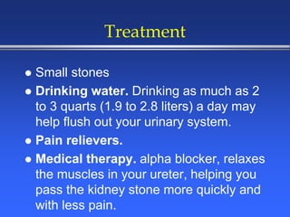 Treatment
 Small stones
 Drinking water. Drinking as much as 2
to 3 quarts (1.9 to 2.8 liters) a day may
help flush out your urinary system.
 Pain relievers.
 Medical therapy. alpha blocker, relaxes
the muscles in your ureter, helping you
pass the kidney stone more quickly and
with less pain.
 