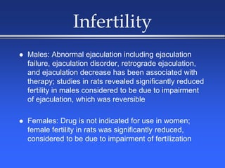 Infertility
 Males: Abnormal ejaculation including ejaculation
failure, ejaculation disorder, retrograde ejaculation,
and ejaculation decrease has been associated with
therapy; studies in rats revealed significantly reduced
fertility in males considered to be due to impairment
of ejaculation, which was reversible
 Females: Drug is not indicated for use in women;
female fertility in rats was significantly reduced,
considered to be due to impairment of fertilization
 