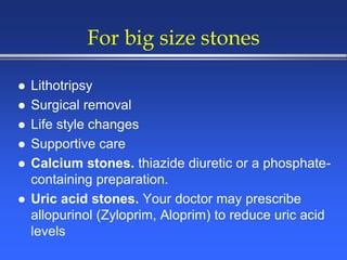 For big size stones
 Lithotripsy
 Surgical removal
 Life style changes
 Supportive care
 Calcium stones. thiazide diuretic or a phosphate-
containing preparation.
 Uric acid stones. Your doctor may prescribe
allopurinol (Zyloprim, Aloprim) to reduce uric acid
levels
 