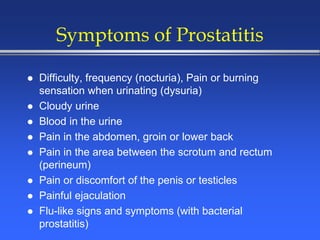 Symptoms of Prostatitis
 Difficulty, frequency (nocturia), Pain or burning
sensation when urinating (dysuria)
 Cloudy urine
 Blood in the urine
 Pain in the abdomen, groin or lower back
 Pain in the area between the scrotum and rectum
(perineum)
 Pain or discomfort of the penis or testicles
 Painful ejaculation
 Flu-like signs and symptoms (with bacterial
prostatitis)
 