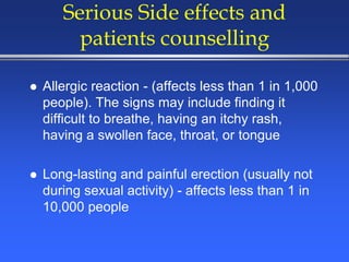 Serious Side effects and
patients counselling
 Allergic reaction - (affects less than 1 in 1,000
people). The signs may include finding it
difficult to breathe, having an itchy rash,
having a swollen face, throat, or tongue
 Long-lasting and painful erection (usually not
during sexual activity) - affects less than 1 in
10,000 people
 