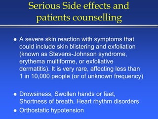 Serious Side effects and
patients counselling
 A severe skin reaction with symptoms that
could include skin blistering and exfoliation
(known as Stevens-Johnson syndrome,
erythema multiforme, or exfoliative
dermatitis). It is very rare, affecting less than
1 in 10,000 people (or of unknown frequency)
 Drowsiness, Swollen hands or feet,
Shortness of breath, Heart rhythm disorders
 Orthostatic hypotension
 