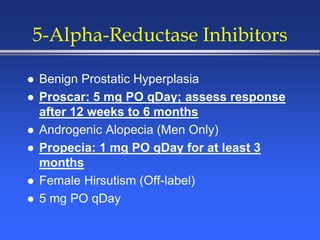 5-Alpha-Reductase Inhibitors
 Benign Prostatic Hyperplasia
 Proscar: 5 mg PO qDay; assess response
after 12 weeks to 6 months
 Androgenic Alopecia (Men Only)
 Propecia: 1 mg PO qDay for at least 3
months
 Female Hirsutism (Off-label)
 5 mg PO qDay
 