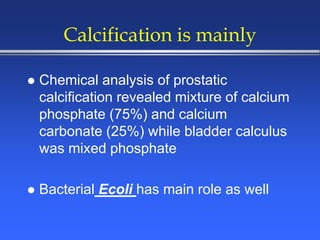 Calcification is mainly
 Chemical analysis of prostatic
calcification revealed mixture of calcium
phosphate (75%) and calcium
carbonate (25%) while bladder calculus
was mixed phosphate
 Bacterial Ecoli has main role as well
 