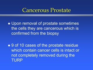 Cancerous Prostate
 Upon removal of prostate sometimes
the cells they are cancerous which is
confirmed from the biopsy
 9 of 10 cases of the prostate residue
which contain cancer cells is intact or
not completely removed during the
TURP
 