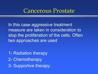 Cancerous Prostate
In this case aggressive treatment
measure are taken in consideration to
stop the proliferation of the cells. Often
two approaches are used
1- Radiation therapy
2- Chemotherapy
3- Supportive therapy
 