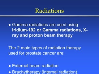 Radiations
 Gamma radiations are used using
Iridium-192 or Gamma radiations, X-
ray and proton beam therapy
The 2 main types of radiation therapy
used for prostate cancer are:
 External beam radiation
 Brachytherapy (internal radiation)
 