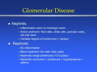 Glomerular Disease
 Nephritis
– Inflammation seen on histologic exam
– Active sediment: Red cells, white cells, granular casts,
red cell casts
– Variable degree of proteinuria (< 3g/day)
 Nephrotic
– No inflammation
– Bland sediment: No cells, fatty casts
– Nephrotic range proteinuria (>3.5 g/day)
– Nephrotic syndrome = proteinuria + hyperlipidemia +
edema
 