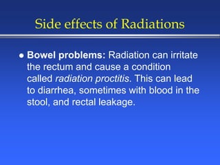 Side effects of Radiations
 Bowel problems: Radiation can irritate
the rectum and cause a condition
called radiation proctitis. This can lead
to diarrhea, sometimes with blood in the
stool, and rectal leakage.
 