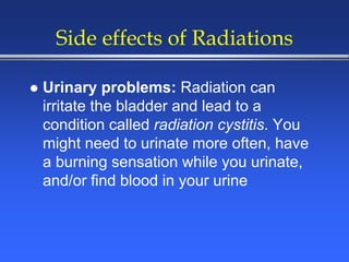 Side effects of Radiations
 Urinary problems: Radiation can
irritate the bladder and lead to a
condition called radiation cystitis. You
might need to urinate more often, have
a burning sensation while you urinate,
and/or find blood in your urine
 