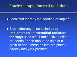 Brachytherapy (internal radiation)
 Localized therapy via seeding or implant
 Brachytherapy (also called seed
implantation or interstitial radiation
therapy) uses small radioactive pellets,
or “seeds,” each about the size of a
grain of rice. These pellets are placed
directly into your prostate.
 