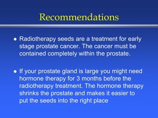 Recommendations
 Radiotherapy seeds are a treatment for early
stage prostate cancer. The cancer must be
contained completely within the prostate.
 If your prostate gland is large you might need
hormone therapy for 3 months before the
radiotherapy treatment. The hormone therapy
shrinks the prostate and makes it easier to
put the seeds into the right place
 