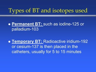Types of BT and isotopes used
 Permanent BT: such as iodine-125 or
palladium-103
 Temporary BT: Radioactive iridium-192
or cesium-137 is then placed in the
catheters, usually for 5 to 15 minutes
 
