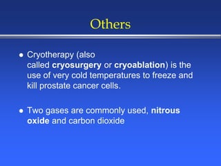 Others
 Cryotherapy (also
called cryosurgery or cryoablation) is the
use of very cold temperatures to freeze and
kill prostate cancer cells.
 Two gases are commonly used, nitrous
oxide and carbon dioxide
 