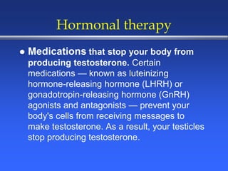 Hormonal therapy
 Medications that stop your body from
producing testosterone. Certain
medications — known as luteinizing
hormone-releasing hormone (LHRH) or
gonadotropin-releasing hormone (GnRH)
agonists and antagonists — prevent your
body's cells from receiving messages to
make testosterone. As a result, your testicles
stop producing testosterone.
 