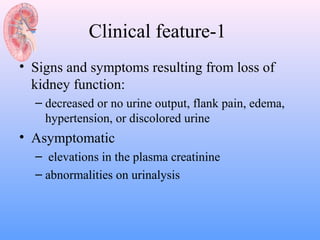 Clinical feature-1
• Signs and symptoms resulting from loss of
  kidney function:
  – decreased or no urine output, flank pain, edema,
    hypertension, or discolored urine
• Asymptomatic
  – elevations in the plasma creatinine
  – abnormalities on urinalysis
 