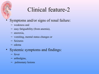 Clinical feature-2
• Symptoms and/or signs of renal failure:
   –   weakness and
   –   easy fatiguability (from anemia),
   –   anorexia,
   –   vomiting, mental status changes or
   –   Seizures
   –   edema
• Systemic symptoms and findings:
   – fever
   – arthralgias,
   – pulmonary lesions
 