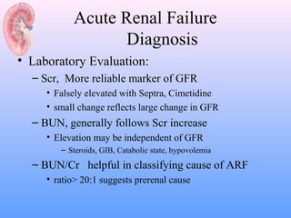 Acute Renal Failure
                  Diagnosis
• Laboratory Evaluation:
  – Scr, More reliable marker of GFR
     • Falsely elevated with Septra, Cimetidine
     • small change reflects large change in GFR
  – BUN, generally follows Scr increase
     • Elevation may be independent of GFR
        – Steroids, GIB, Catabolic state, hypovolemia
  – BUN/Cr helpful in classifying cause of ARF
     • ratio> 20:1 suggests prerenal cause
 